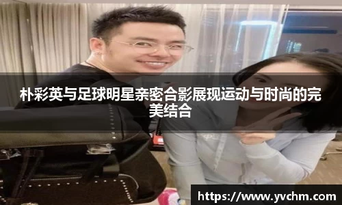 朴彩英与足球明星亲密合影展现运动与时尚的完美结合